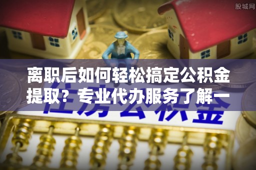 望花离职后如何轻松搞定公积金提取？专业代办服务了解一下