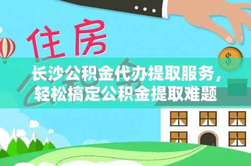 望花长沙公积金代办提取服务，轻松搞定公积金提取难题