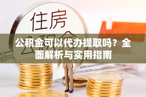 望花公积金可以代办提取吗？全面解析与实用指南