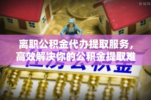 望花离职公积金代办提取服务，高效解决你的公积金提取难题