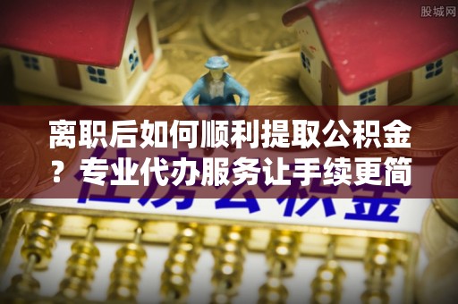 望花离职后如何顺利提取公积金？专业代办服务让手续更简单