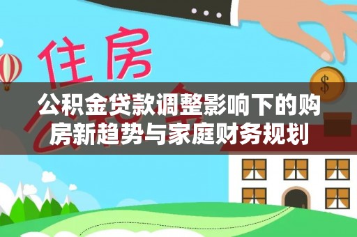 望花公积金贷款调整影响下的购房新趋势与家庭财务规划
