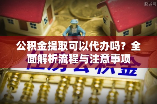 望花公积金提取可以代办吗？全面解析流程与注意事项