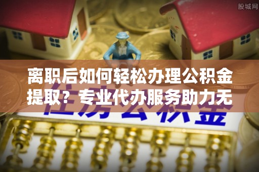 望花离职后如何轻松办理公积金提取？专业代办服务助力无忧