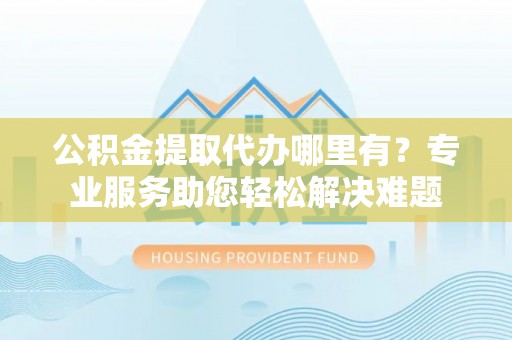 望花公积金提取代办哪里有？专业服务助您轻松解决难题