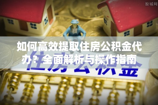 望花如何高效提取住房公积金代办？全面解析与操作指南
