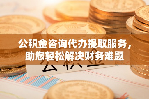 望花公积金咨询代办提取服务，助您轻松解决财务难题