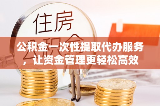 望花公积金一次性提取代办服务，让资金管理更轻松高效