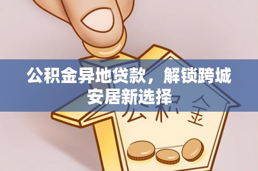 望花公积金异地贷款，解锁跨城安居新选择