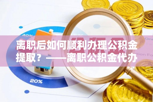 望花离职后如何顺利办理公积金提取？——离职公积金代办提取全攻略