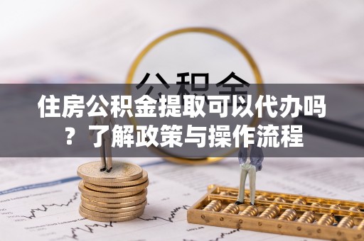 望花住房公积金提取可以代办吗？了解政策与操作流程