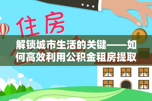 望花解锁城市生活的关键——如何高效利用公积金租房提取实现居住自由