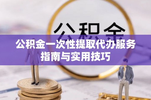 望花公积金一次性提取代办服务指南与实用技巧