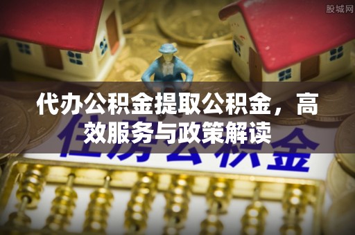 望花代办公积金提取公积金，高效服务与政策解读