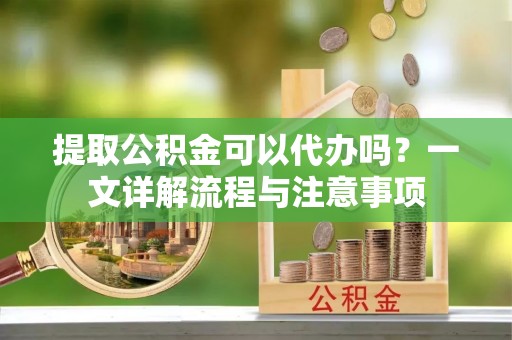 望花提取公积金可以代办吗？一文详解流程与注意事项